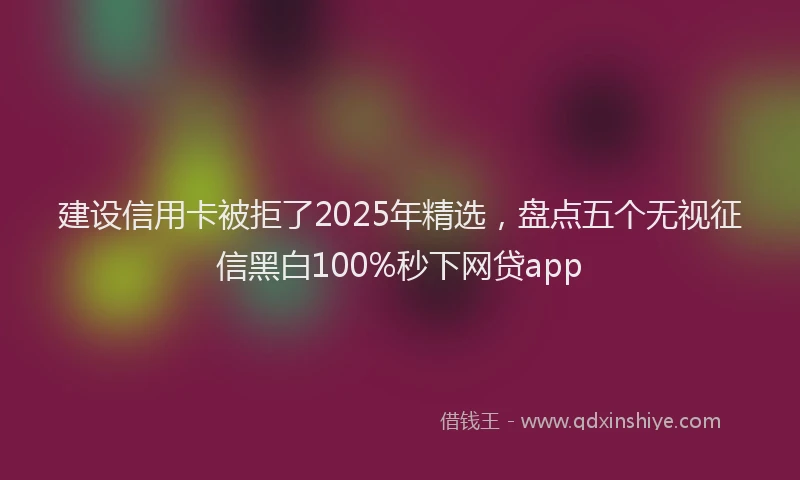 建设信用卡被拒了2025年精选，盘点五个无视征信黑白100%秒下网贷app