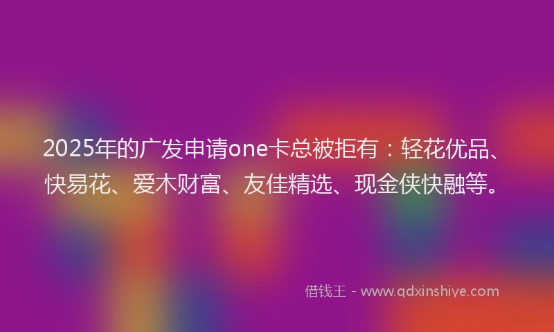 2025年的广发申请one卡总被拒有：轻花优品、快易花、爱木财富、友佳精选、现金侠快融等。