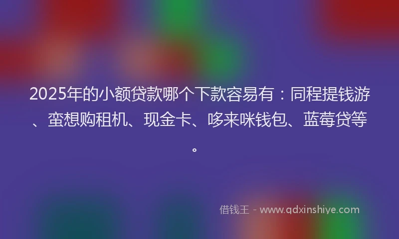 2025年的小额贷款哪个下款容易有：同程提钱游、蛮想购租机、现金卡、哆来咪钱包、蓝莓贷等。