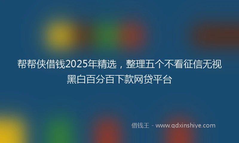 帮帮侠借钱2025年精选，整理五个不看征信无视黑白百分百下款网贷平台