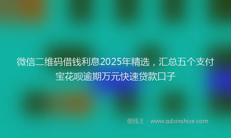 微信二维码借钱利息2025年精选，汇总五个支付宝花呗逾期万元快速贷款口子