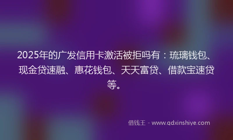 2025年的广发信用卡激活被拒吗有：琉璃钱包、现金贷速融、惠花钱包、天天富贷、借款宝速贷等。