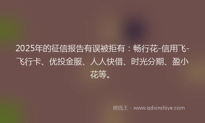 2025年的征信报告有误被拒有：畅行花-信用飞-飞行卡、优投金服、人人快借、时光分期、盈小花等。