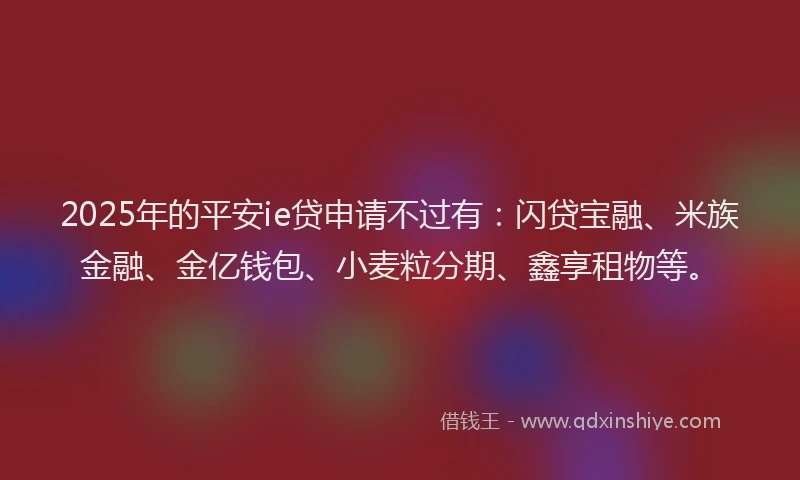 2025年的平安ie贷申请不过有：闪贷宝融、米族金融、金亿钱包、小麦粒分期、鑫享租物等。