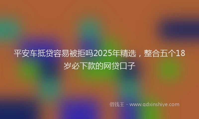 平安车抵贷容易被拒吗2025年精选，整合五个18岁必下款的网贷口子