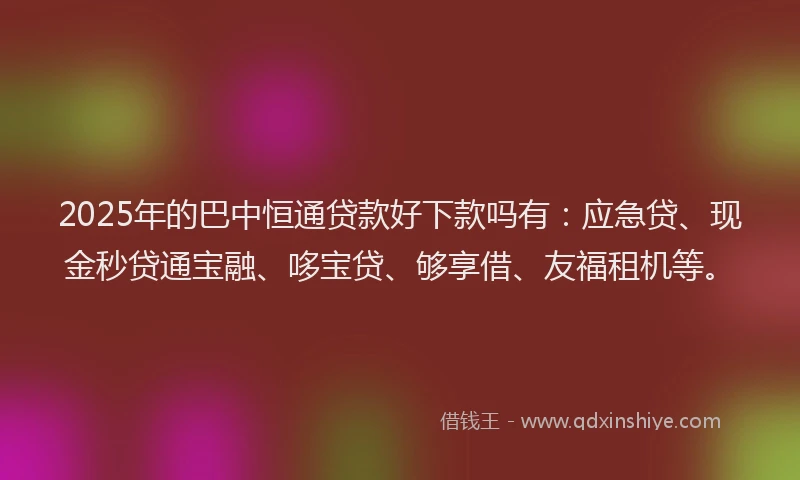 2025年的巴中恒通贷款好下款吗有：应急贷、现金秒贷通宝融、哆宝贷、够享借、友福租机等。