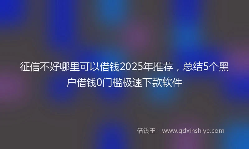 征信不好哪里可以借钱2025年推荐，总结5个黑户借钱0门槛极速下款软件