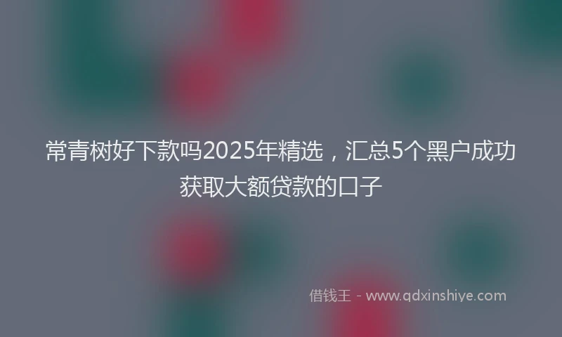 常青树好下款吗2025年精选，汇总5个黑户成功获取大额贷款的口子