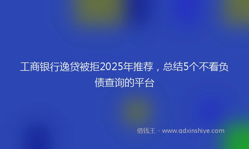 工商银行逸贷被拒2025年推荐，总结5个不看负债查询的平台