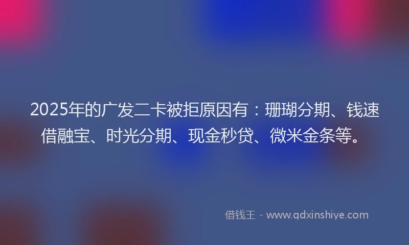 2025年的广发二卡被拒原因有：珊瑚分期、钱速借融宝、时光分期、现金秒贷、微米金条等。