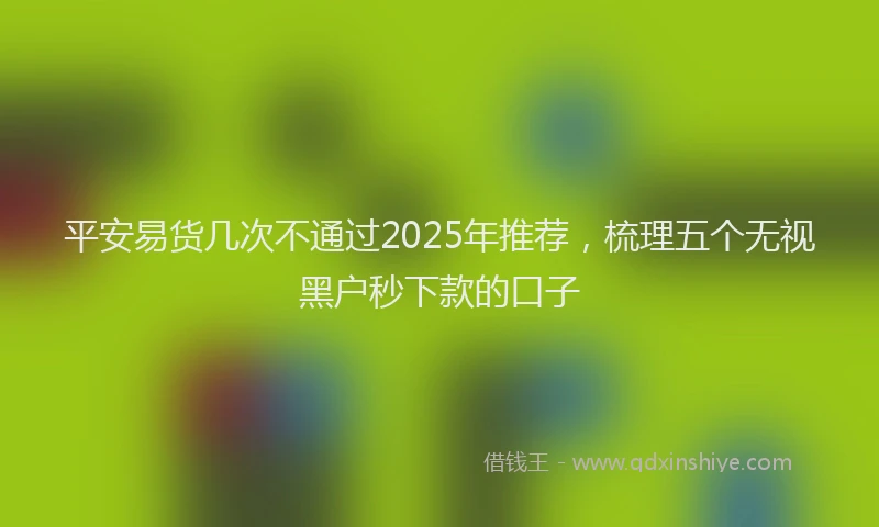 平安易货几次不通过2025年推荐，梳理五个无视黑户秒下款的口子