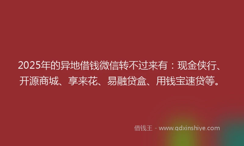 2025年的异地借钱微信转不过来有：现金侠行、开源商城、享来花、易融贷盒、用钱宝速贷等。