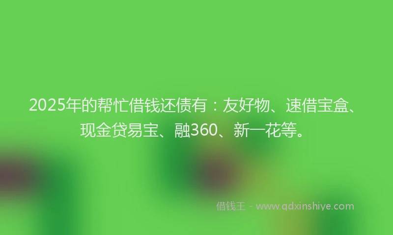 2025年的帮忙借钱还债有：友好物、速借宝盒、现金贷易宝、融360、新一花等。