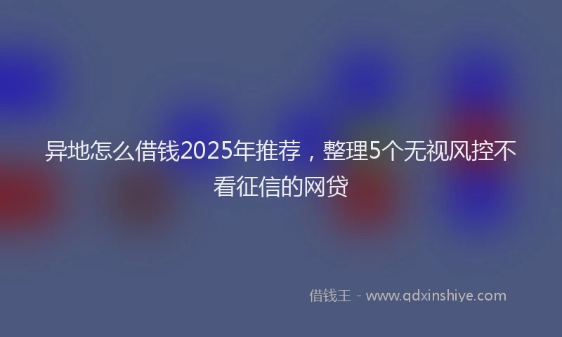 异地怎么借钱2025年推荐，整理5个无视风控不看征信的网贷