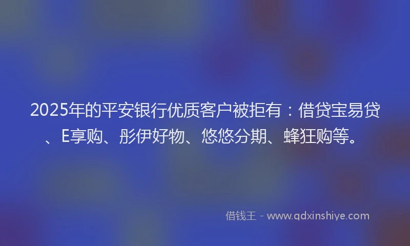 2025年的平安银行优质客户被拒有：借贷宝易贷、E享购、彤伊好物、悠悠分期、蜂狂购等。