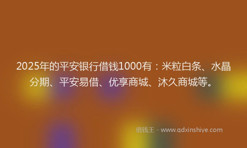 2025年的平安银行借钱1000有：米粒白条、水晶分期、平安易借、优享商城、沐久商城等。