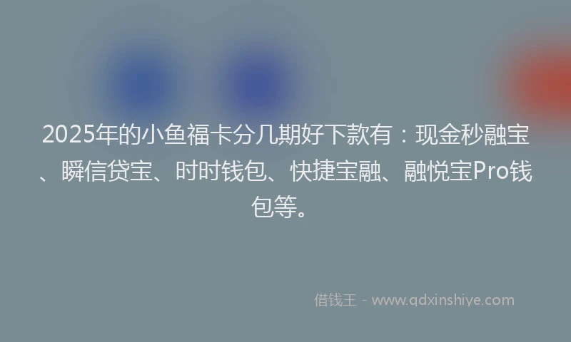 2025年的小鱼福卡分几期好下款有：现金秒融宝、瞬信贷宝、时时钱包、快捷宝融、融悦宝Pro钱包等。