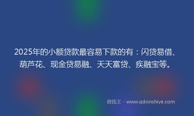 2025年的小额贷款最容易下款的有：闪贷易借、葫芦花、现金贷易融、天天富贷、疾融宝等。