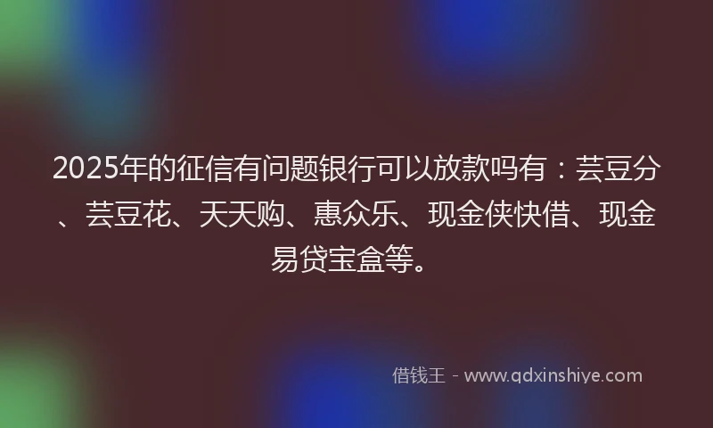2025年的征信有问题银行可以放款吗有：芸豆分、芸豆花、天天购、惠众乐、现金侠快借、现金易贷宝盒等。