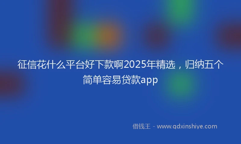 征信花什么平台好下款啊2025年精选，归纳五个简单容易贷款app
