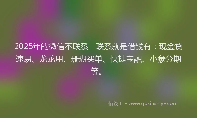 2025年的微信不联系一联系就是借钱有：现金贷速易、龙龙用、珊瑚买单、快捷宝融、小象分期等。