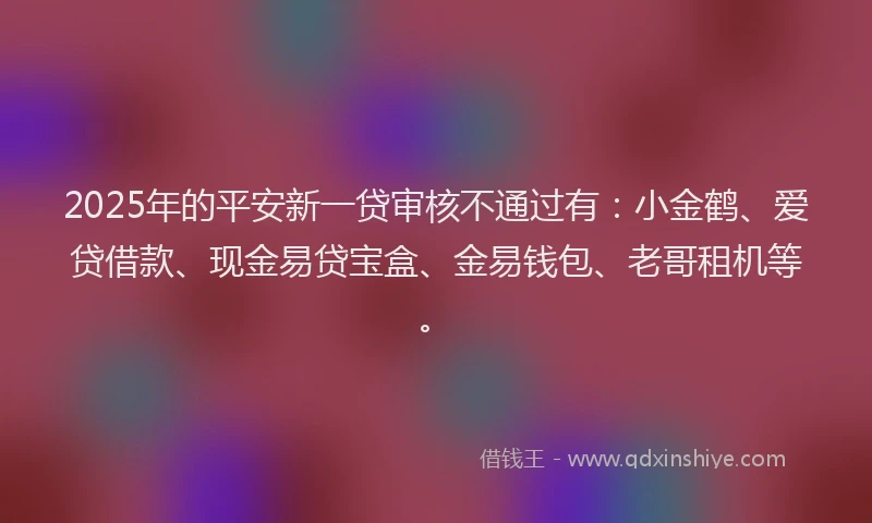 2025年的平安新一贷审核不通过有：小金鹤、爱贷借款、现金易贷宝盒、金易钱包、老哥租机等。