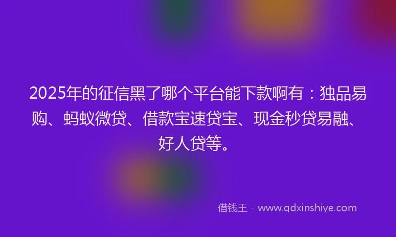 2025年的征信黑了哪个平台能下款啊有：独品易购、蚂蚁微贷、借款宝速贷宝、现金秒贷易融、好人贷等。