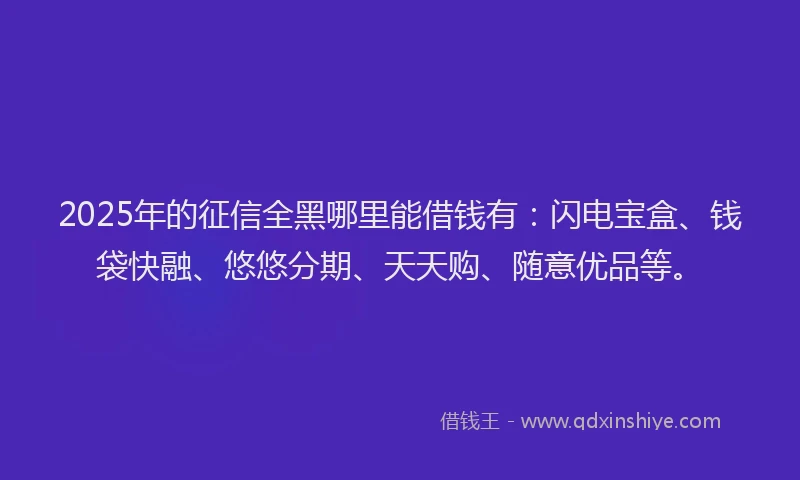 2025年的征信全黑哪里能借钱有：闪电宝盒、钱袋快融、悠悠分期、天天购、随意优品等。