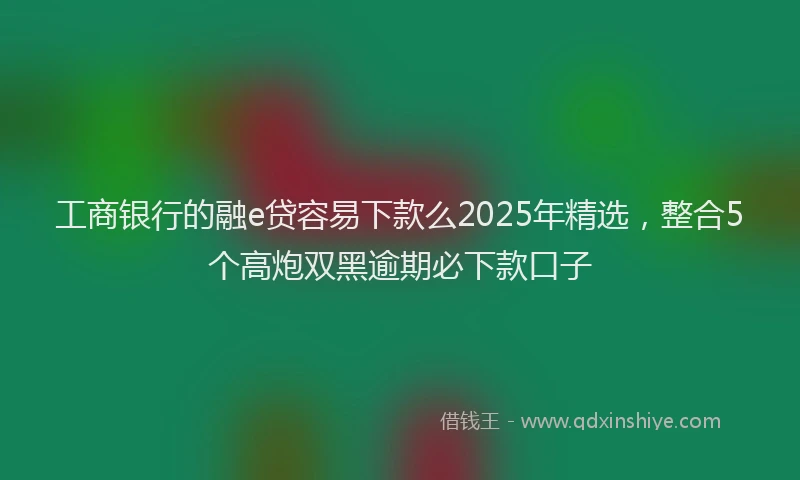 工商银行的融e贷容易下款么2025年精选，整合5个高炮双黑逾期必下款口子