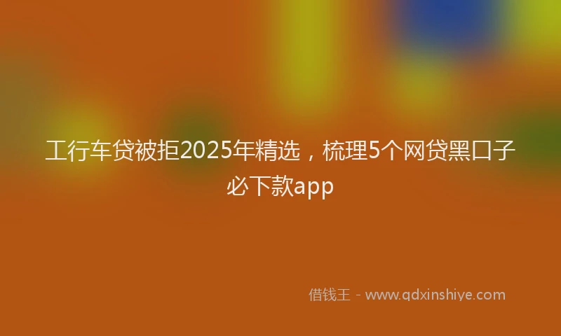 工行车贷被拒2025年精选，梳理5个网贷黑口子必下款app
