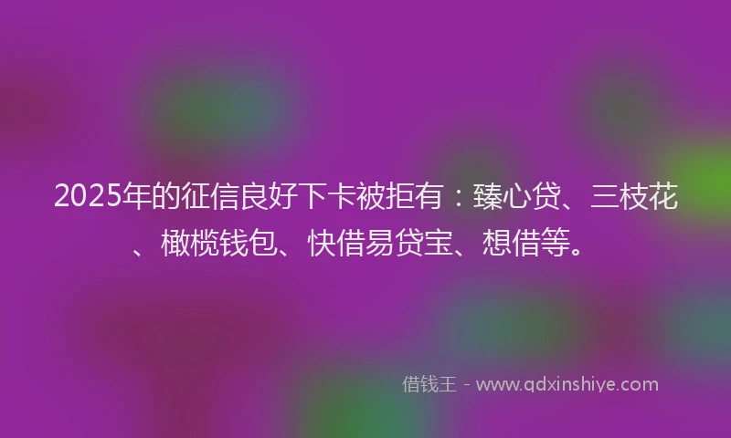 2025年的征信良好下卡被拒有：臻心贷、三枝花、橄榄钱包、快借易贷宝、想借等。