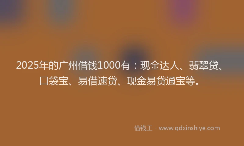 2025年的广州借钱1000有：现金达人、翡翠贷、口袋宝、易借速贷、现金易贷通宝等。