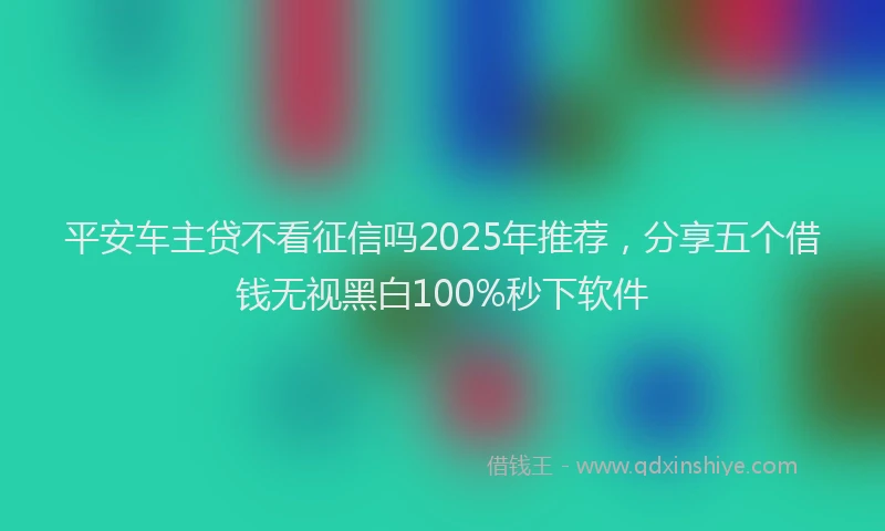 平安车主贷不看征信吗2025年推荐，分享五个借钱无视黑白100%秒下软件
