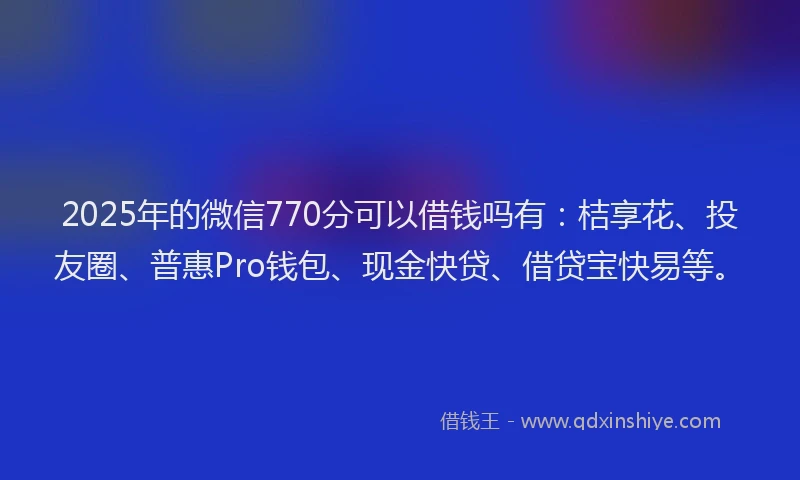 2025年的微信770分可以借钱吗有：桔享花、投友圈、普惠Pro钱包、现金快贷、借贷宝快易等。