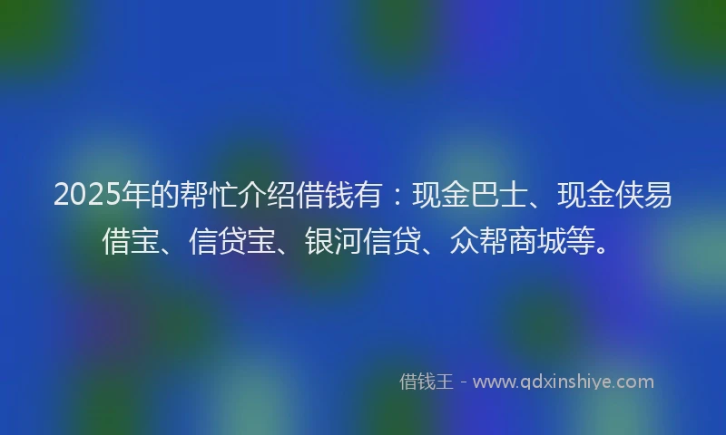 2025年的帮忙介绍借钱有：现金巴士、现金侠易借宝、信贷宝、银河信贷、众帮商城等。