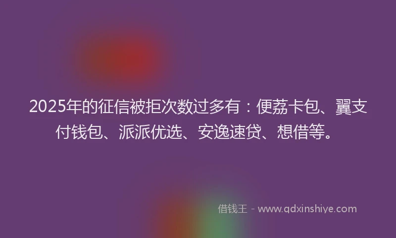 2025年的征信被拒次数过多有：便荔卡包、翼支付钱包、派派优选、安逸速贷、想借等。