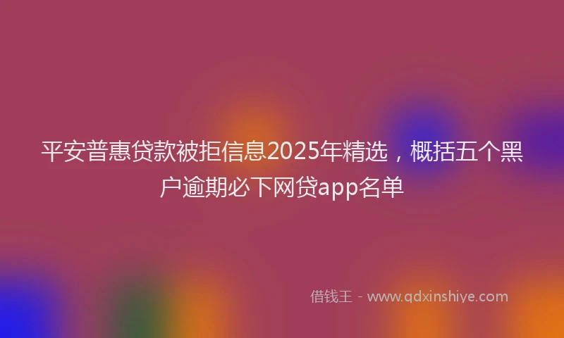 平安普惠贷款被拒信息2025年精选，概括五个黑户逾期必下网贷app名单