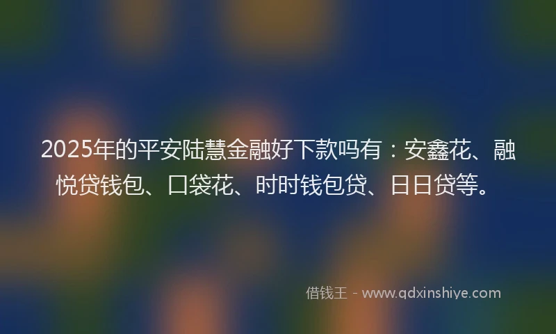 2025年的平安陆慧金融好下款吗有：安鑫花、融悦贷钱包、口袋花、时时钱包贷、日日贷等。