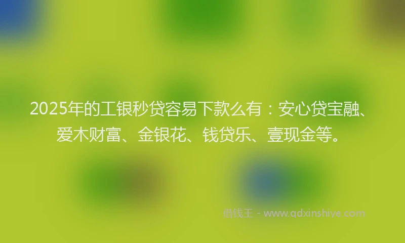 2025年的工银秒贷容易下款么有：安心贷宝融、爱木财富、金银花、钱贷乐、壹现金等。