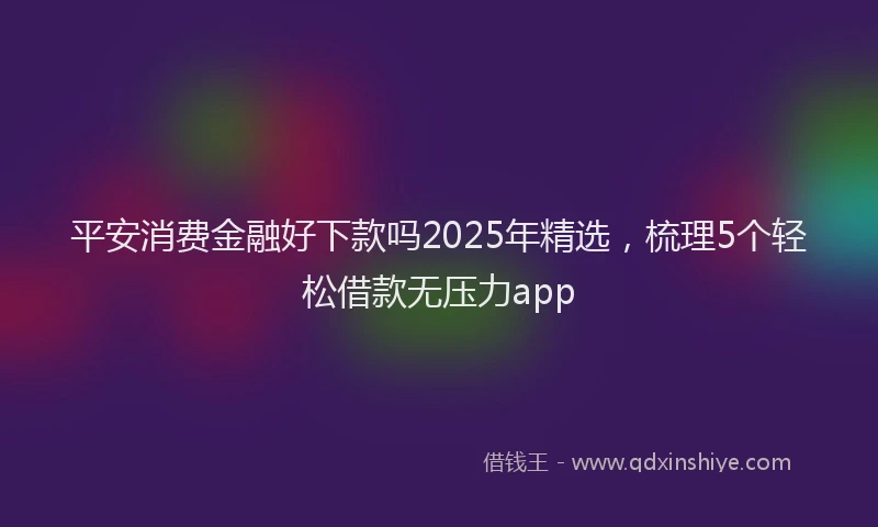 平安消费金融好下款吗2025年精选，梳理5个轻松借款无压力app