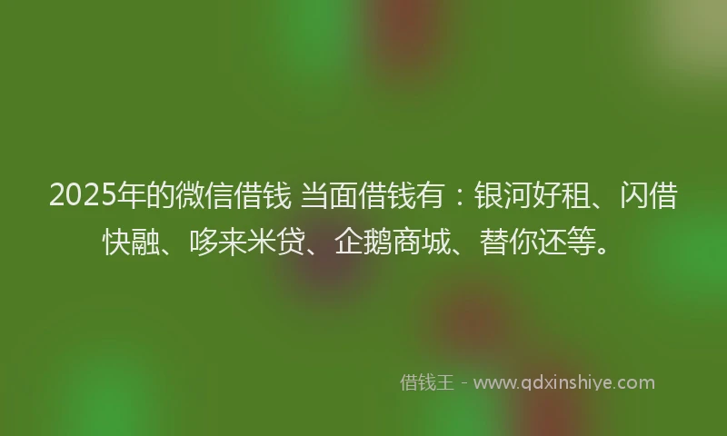 2025年的微信借钱 当面借钱有：银河好租、闪借快融、哆来米贷、企鹅商城、替你还等。