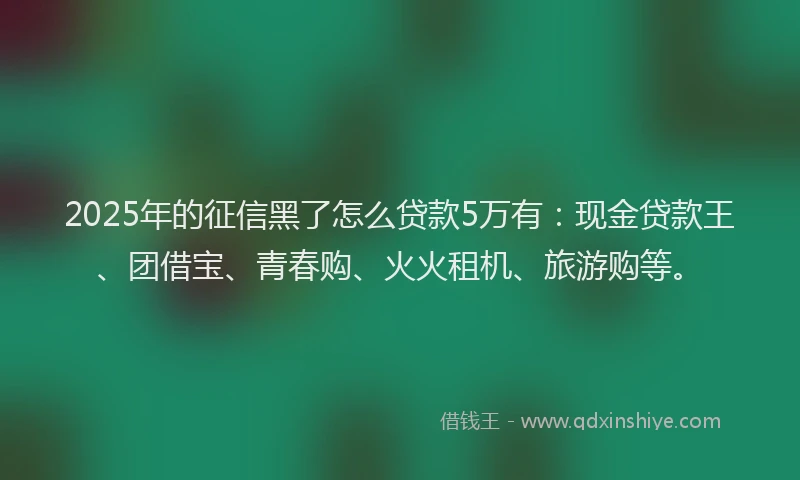 2025年的征信黑了怎么贷款5万有：现金贷款王、团借宝、青春购、火火租机、旅游购等。