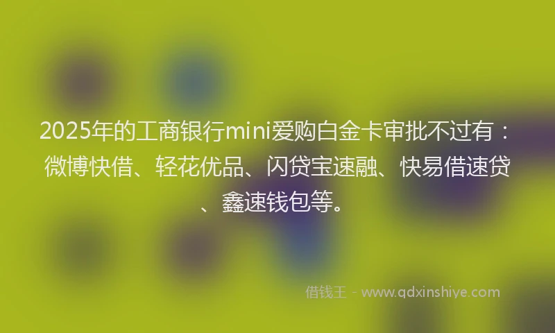 2025年的工商银行mini爱购白金卡审批不过有：微博快借、轻花优品、闪贷宝速融、快易借速贷、鑫速钱包等。