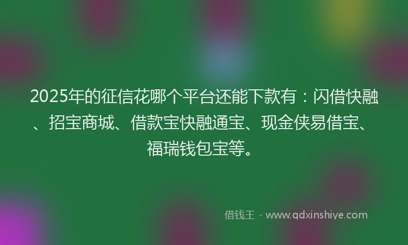 2025年的征信花哪个平台还能下款有：闪借快融、招宝商城、借款宝快融通宝、现金侠易借宝、福瑞钱包宝等。