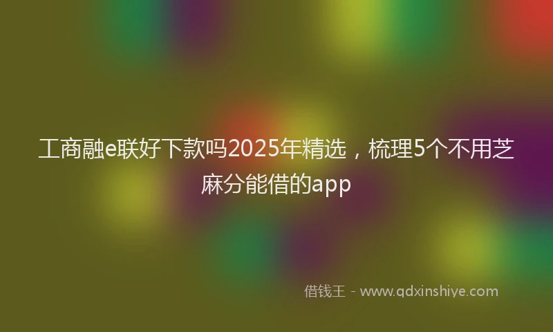 工商融e联好下款吗2025年精选，梳理5个不用芝麻分能借的app