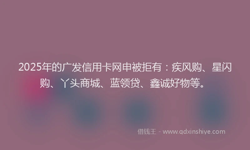 2025年的广发信用卡网申被拒有：疾风购、星闪购、丫头商城、蓝领贷、鑫诚好物等。
