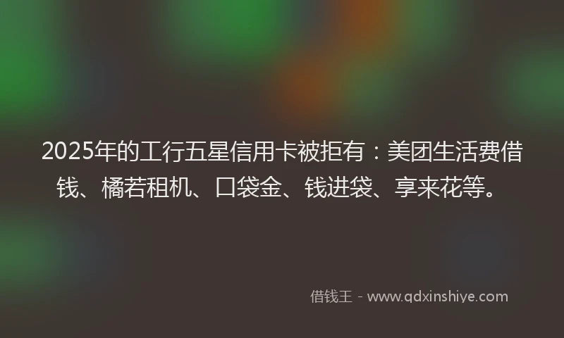 2025年的工行五星信用卡被拒有：美团生活费借钱、橘若租机、口袋金、钱进袋、享来花等。