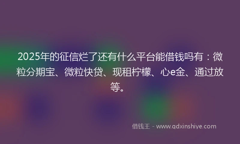 2025年的征信烂了还有什么平台能借钱吗有：微粒分期宝、微粒快贷、现租柠檬、心e金、通过放等。