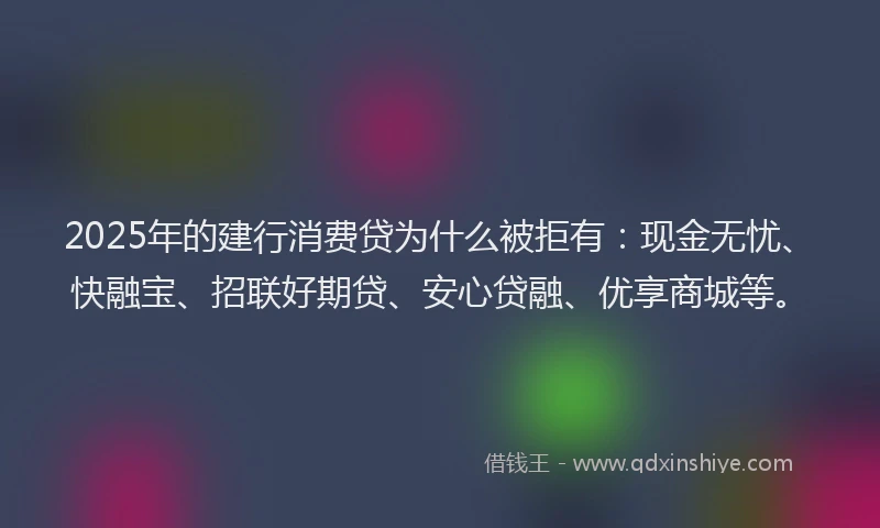 2025年的建行消费贷为什么被拒有：现金无忧、快融宝、招联好期贷、安心贷融、优享商城等。
