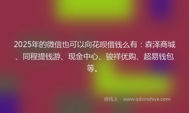 2025年的微信也可以向花呗借钱么有：森泽商城、同程提钱游、现金中心、骏祥优购、超易钱包等。